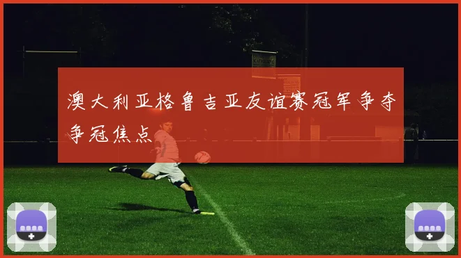 澳大利亚格鲁吉亚友谊赛冠军争夺争冠焦点