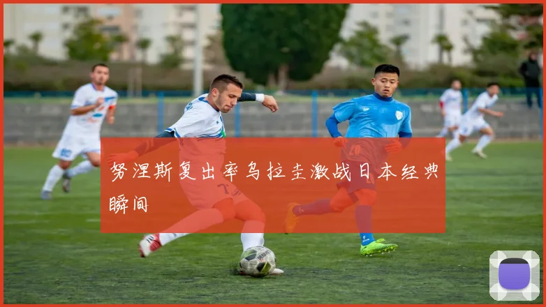 努涅斯复出率乌拉圭激战日本经典瞬间