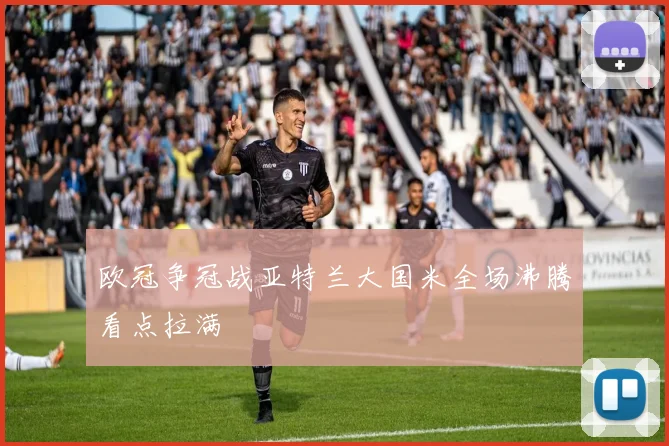 欧冠争冠战亚特兰大国米全场沸腾看点拉满