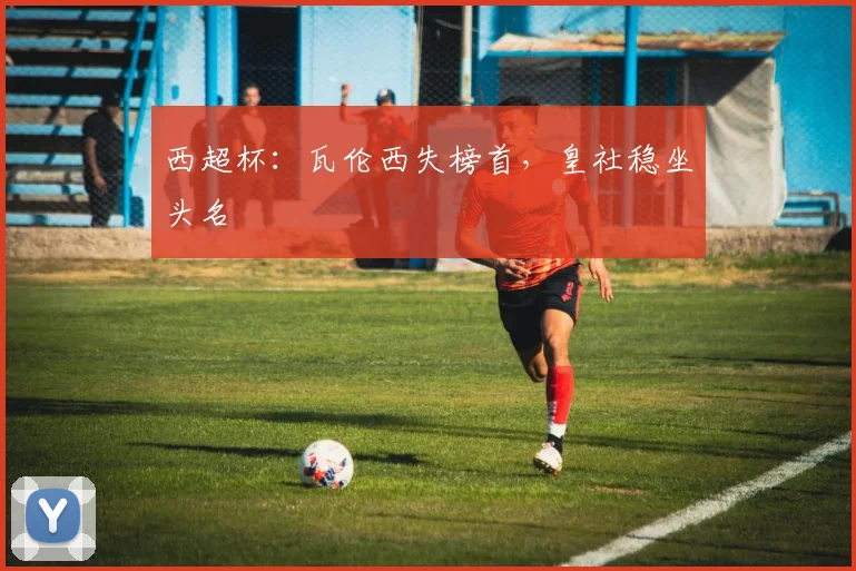 西超杯：瓦伦西失榜首，皇社稳坐头名