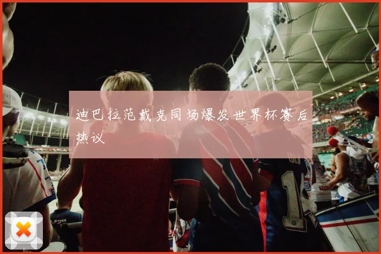 迪巴拉范戴克同场爆发世界杯赛后热议