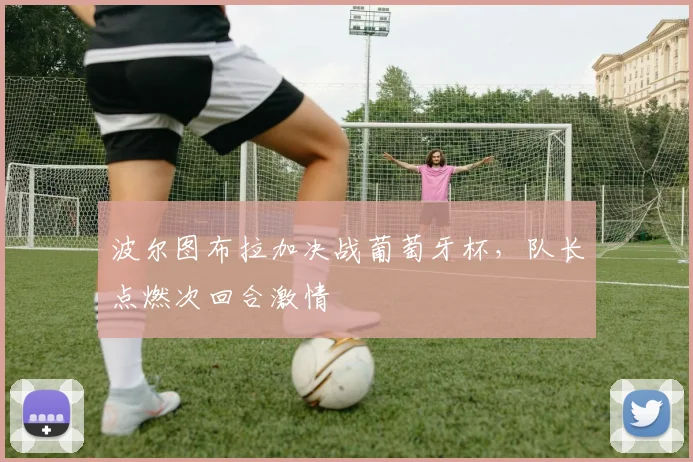 波尔图布拉加决战葡萄牙杯,队长点燃次回合激情