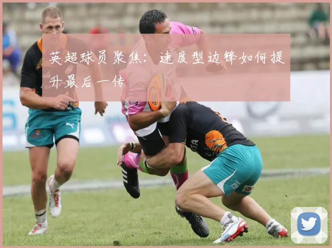 英超球员聚焦:速度型边锋如何提升最后一传
