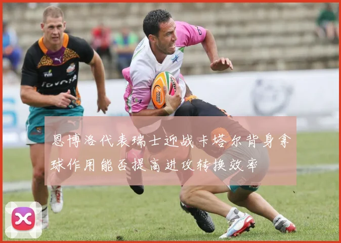 恩博洛代表瑞士迎战卡塔尔背身拿球作用能否提高进攻转换效率