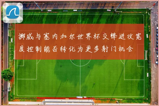 挪威与塞内加尔世界杯交锋进攻宽度控制能否转化为更多射门机会