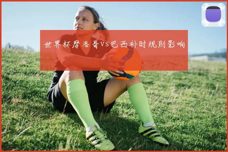 世界杯摩洛哥vs巴西补时规则影响
