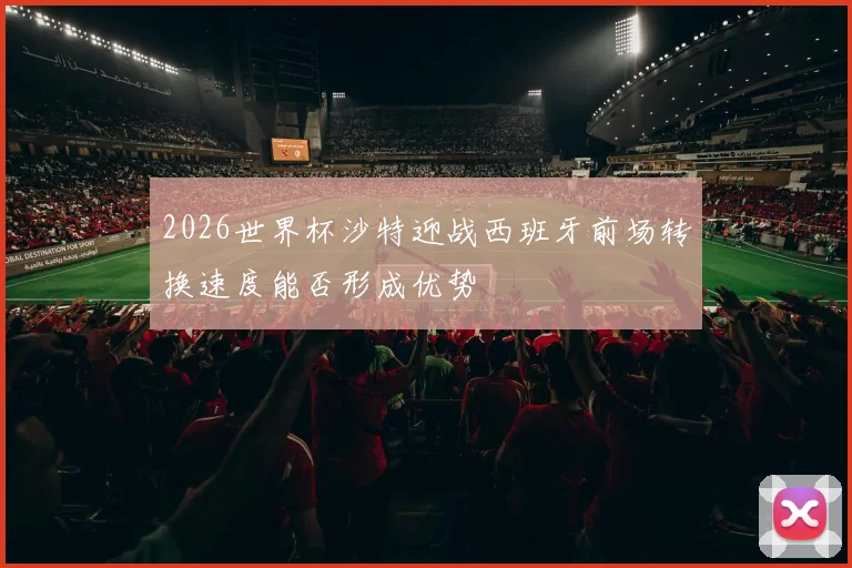2026世界杯沙特迎战西班牙前场转换速度能否形成优势