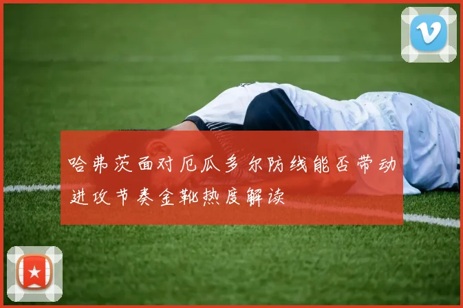 哈弗茨面对厄瓜多尔防线能否带动进攻节奏金靴热度解读