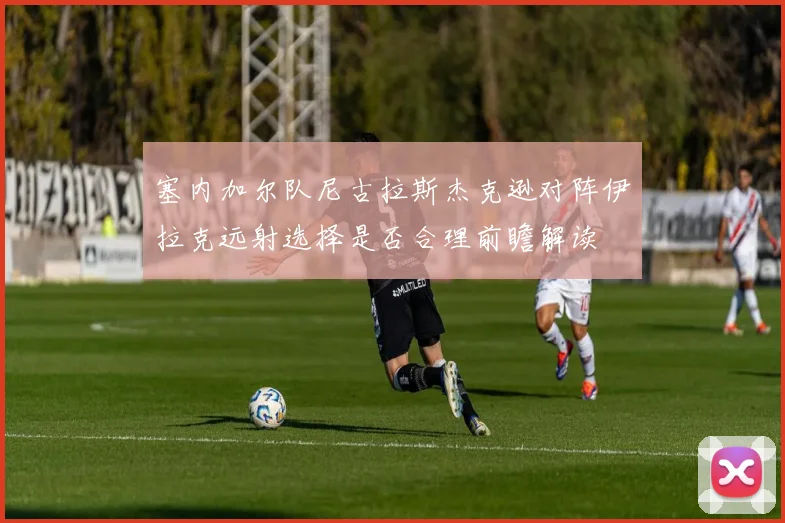 塞内加尔队尼古拉斯杰克逊对阵伊拉克远射选择是否合理前瞻解读
