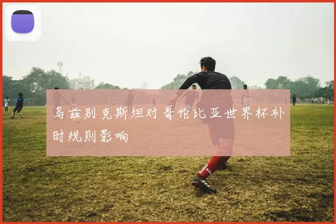 乌兹别克斯坦对哥伦比亚世界杯补时规则影响
