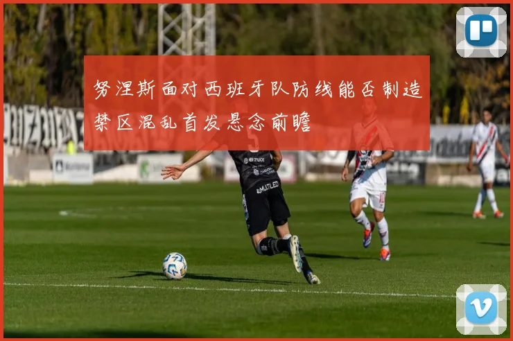 努涅斯面对西班牙队防线能否制造禁区混乱首发悬念前瞻