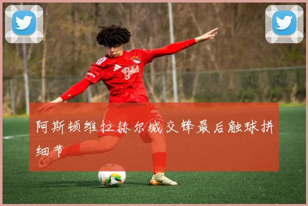 阿斯顿维拉赫尔城交锋最后触球拼细节