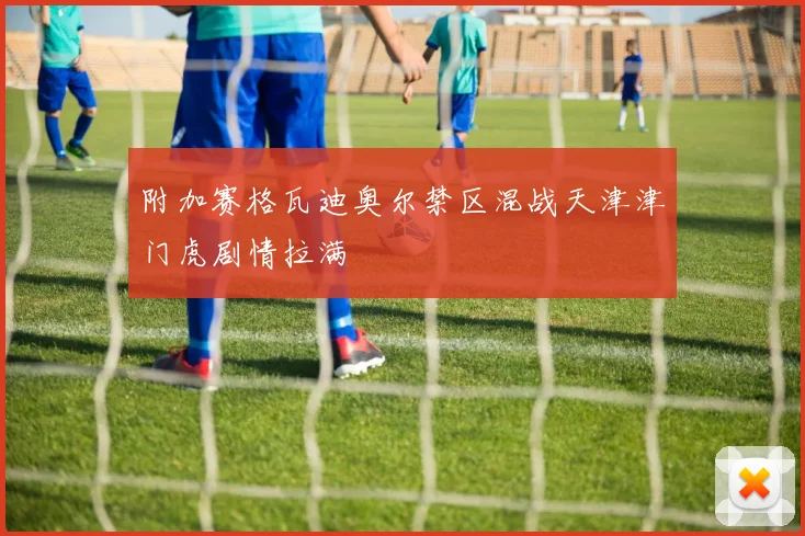 附加赛格瓦迪奥尔禁区混战天津津门虎剧情拉满