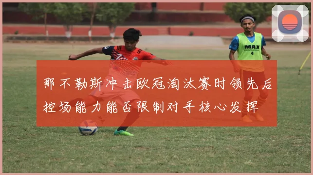 那不勒斯冲击欧冠淘汰赛时领先后控场能力能否限制对手核心发挥