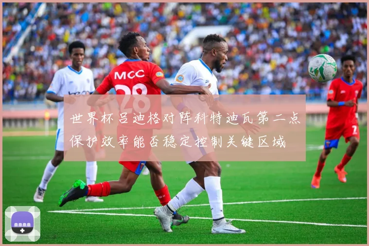 世界杯吕迪格对阵科特迪瓦第二点保护效率能否稳定控制关键区域