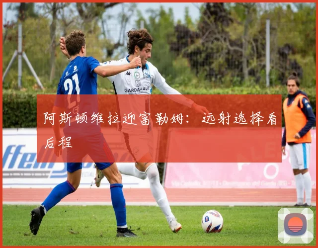 阿斯顿维拉迎富勒姆：远射选择看后程