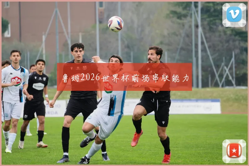 鲁姆2026世界杯前场串联能力