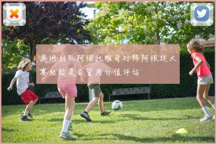 奥地利队阿瑙托维奇对阵阿根廷大赛经验是否管用价值评估