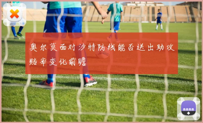 奥尔莫面对沙特防线能否送出助攻赔率变化前瞻