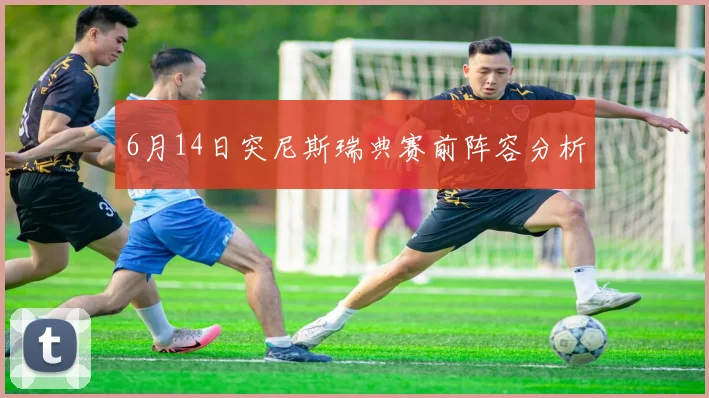 6月14日突尼斯瑞典赛前阵容分析