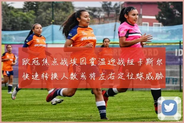 欧冠焦点战埃因霍温迎战纽卡斯尔快速转换人数或将左右定位球威胁