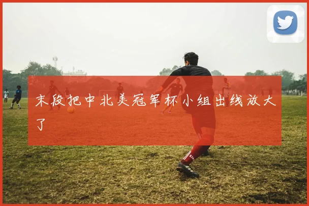 末段把中北美冠军杯小组出线放大了
