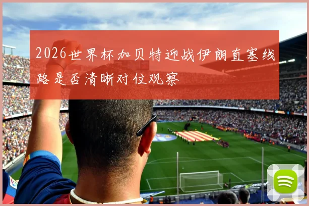 2026世界杯加贝特迎战伊朗直塞线路是否清晰对位观察