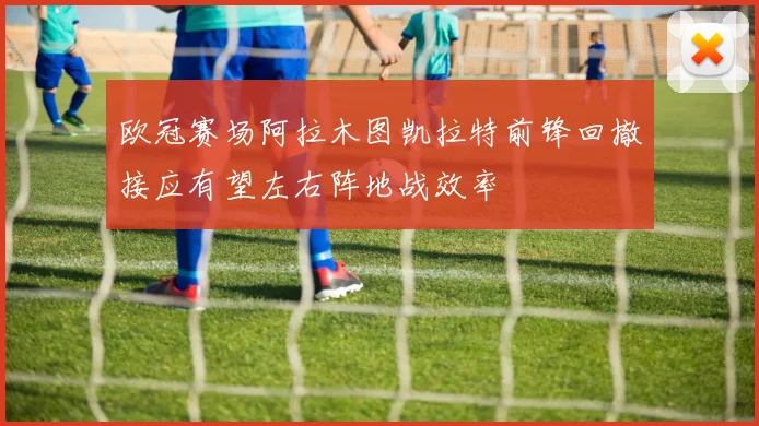 欧冠赛场阿拉木图凯拉特前锋回撤接应有望左右阵地战效率