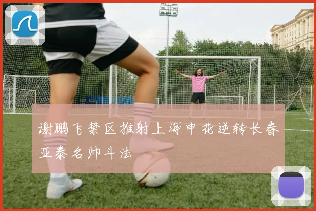 谢鹏飞禁区推射上海申花逆转长春亚泰名帅斗法