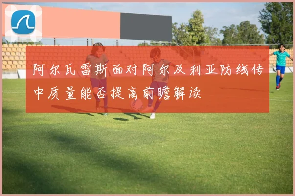 阿尔瓦雷斯面对阿尔及利亚防线传中质量能否提高前瞻解读
