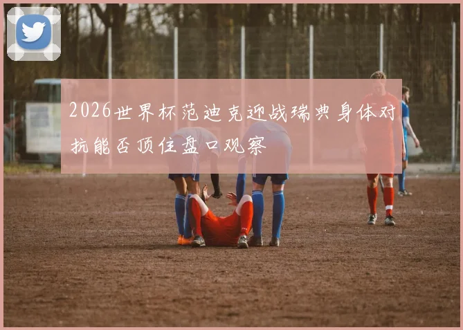 2026世界杯范迪克迎战瑞典身体对抗能否顶住盘口观察