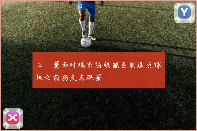 三笘薰面对瑞典防线能否制造点球机会前场支点观察