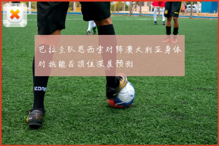 巴拉圭队恩西索对阵澳大利亚身体对抗能否顶住深度预测