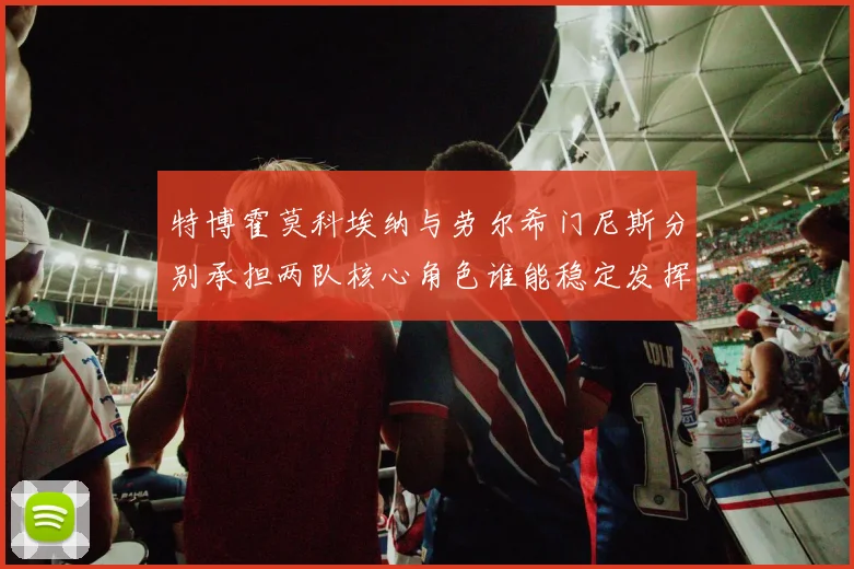 特博霍莫科埃纳与劳尔希门尼斯分别承担两队核心角色谁能稳定发挥