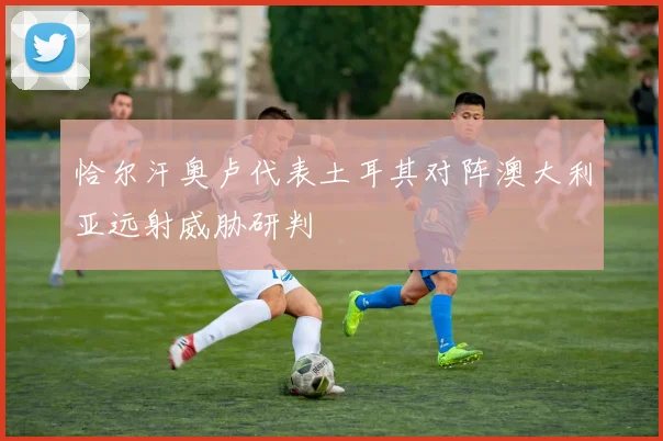 恰尔汗奥卢代表土耳其对阵澳大利亚远射威胁研判