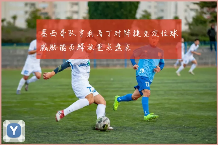 墨西哥队亨利马丁对阵捷克定位球威胁能否释放重点盘点