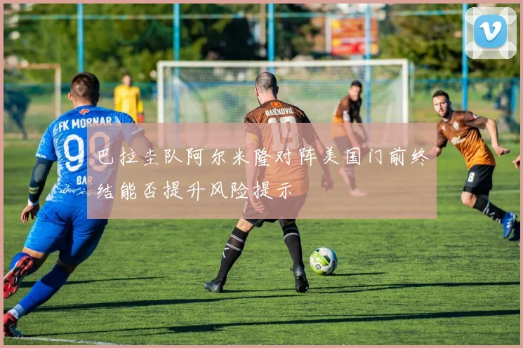 巴拉圭队阿尔米隆对阵美国门前终结能否提升风险提示