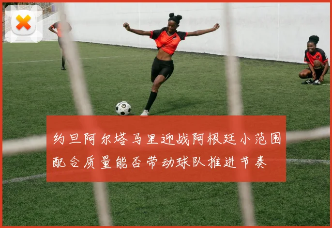 约旦阿尔塔马里迎战阿根廷小范围配合质量能否带动球队推进节奏